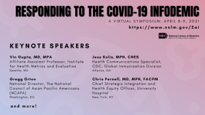 Graphic that says "Responding to the COVID-19 Infodemic, A Virtual Symposium: April 8-9, 2021." Followed by "Keynote Speakers: Vin Gupta, MD, MPA Affiliate Assistant Professor, Institute for Health Metrics and Evaluation, Gregg Orton, National Director, The National Council of Asian Pacific Americans, Jess Kolis, MPH, CHES, Health Communications Specialist, CDC, Chris Pernell, MD, MPH, FACPM, Chief Strategic Integration and Health Equity Officer, University Hospital"