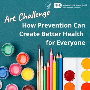 Art supplies such as acrylic paints, paintbrushes, colored pencils, watercolors, and markers on a teal background. White text on the top left that reads, “Art Challenge.” In the top right corner are the Department of Human and Health Services and National Institutes of Health Office of Disease Prevention logos. Underneath the logos is white text that reads, “How Prevention Can Create Better Health for Everyone.”