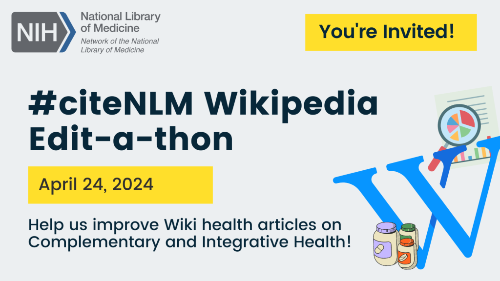 Graphic promoting #citeNLM Wikipedia Edit-a-thon for Spring 2024. Graphic says “You’re Invited! Help us improve Wiki health articles on Complementary and Integrative Health!” and includes icons of the Wikipedia logo, bottles of supplements, and a research article with a magnifying glass.