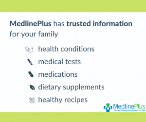 MedlinePlus has trusted information for your family. health conditions medical tests medications dietary supplements healthy recipes
