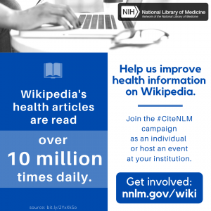 Square graphic divided into three sections. Top section is a photo of hands typing on a laptop. Left section is a blue box with the text “Wikipedia’s health articles are read over 10 million times daily. Source: bit.ly/2YxXkSo ” . Right section is a white box with the text “Help us improve health information on Wikipedia.” then a white space for custom text, then ”Get involved: http://nnlm.gov/wiki” A textbox is overlaid on the right side: “Join the #CiteNLM campaign as an individual or host an event at your institution."