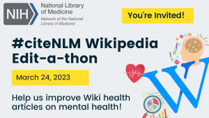 Graphic promoting #citeNLM Wikipedia Edit-a-thon for Spring 2023. Graphic says “You’re Invited! Help us improve Wiki health articles on mental health!” and includes icons of the Wikipedia logo, a person’s head, a heart, and a research article with a magnifying glass.”